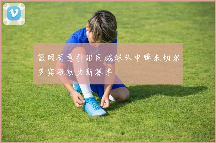 篮网有意引进同城球队中锋米切尔罗宾逊助力新赛季