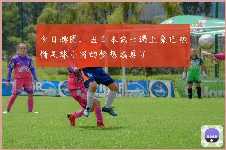 今日趣图:当日本武士遇上桑巴热情足球小将的梦想成真了