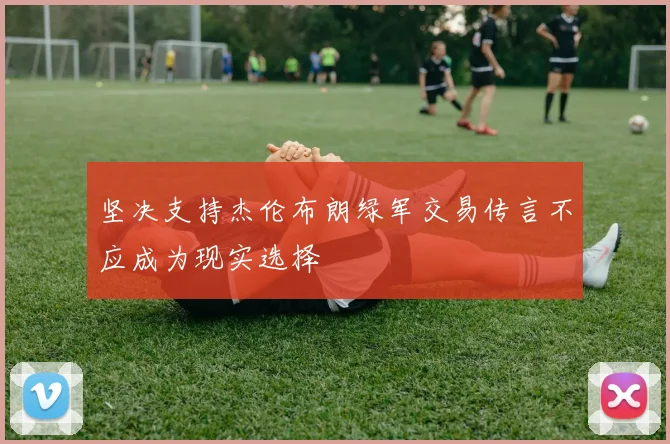 坚决支持杰伦布朗绿军交易传言不应成为现实选择