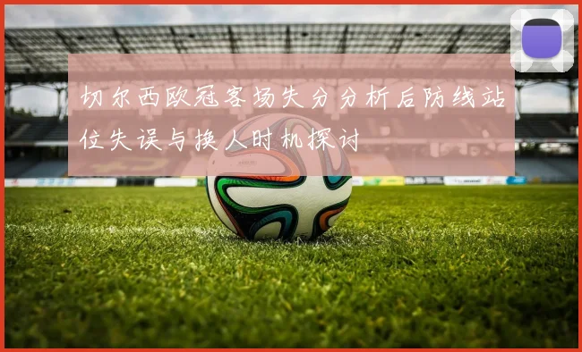切尔西欧冠客场失分分析后防线站位失误与换人时机探讨