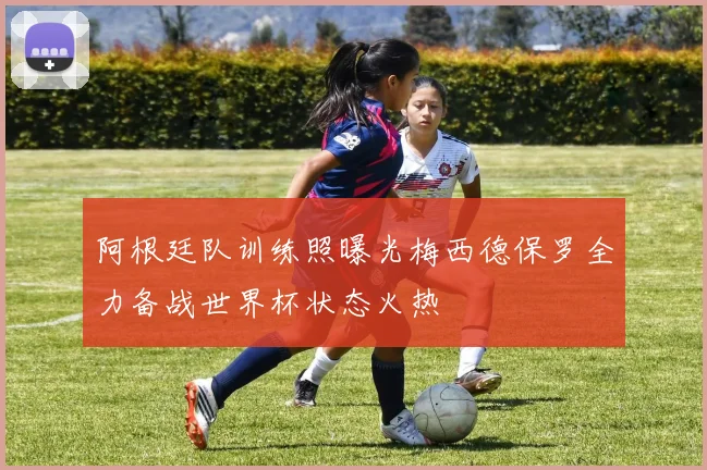 阿根廷队训练照曝光梅西德保罗全力备战世界杯状态火热