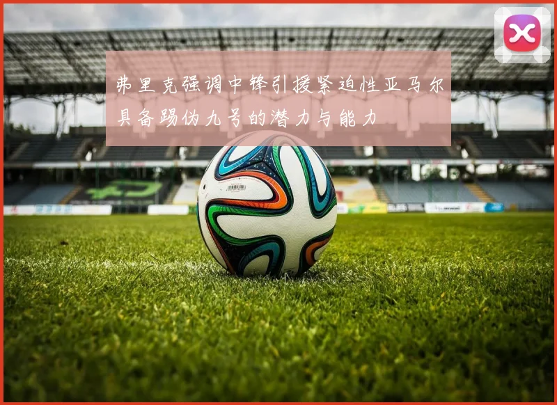 弗里克强调中锋引援紧迫性亚马尔具备踢伪九号的潜力与能力