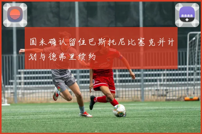 国米确认留住巴斯托尼比塞克并计划与德弗里续约