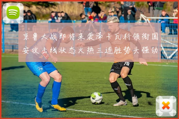 京鲁大战即将来袭泽卡瓦科领衔国安攻击线状态火热三连胜势头强劲