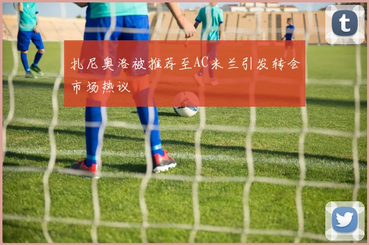扎尼奥洛被推荐至AC米兰引发转会市场热议