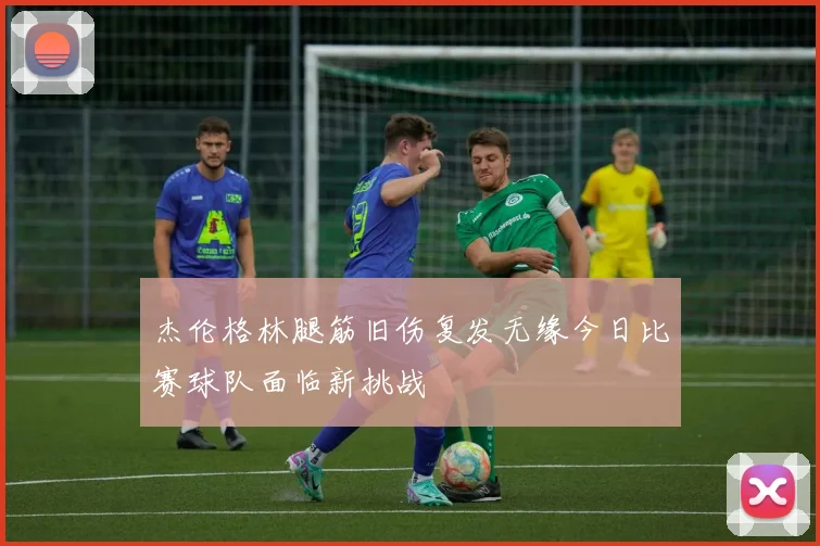 杰伦格林腿筋旧伤复发无缘今日比赛球队面临新挑战