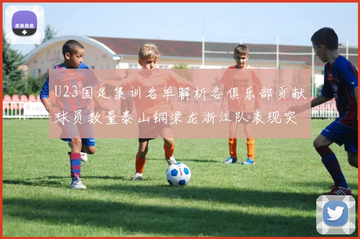 U23国足集训名单解析各俱乐部贡献球员数量泰山铜梁龙浙江队表现突出