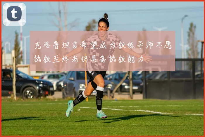 克洛普坦言希望成为教练导师不愿执教至终老仍具备执教能力