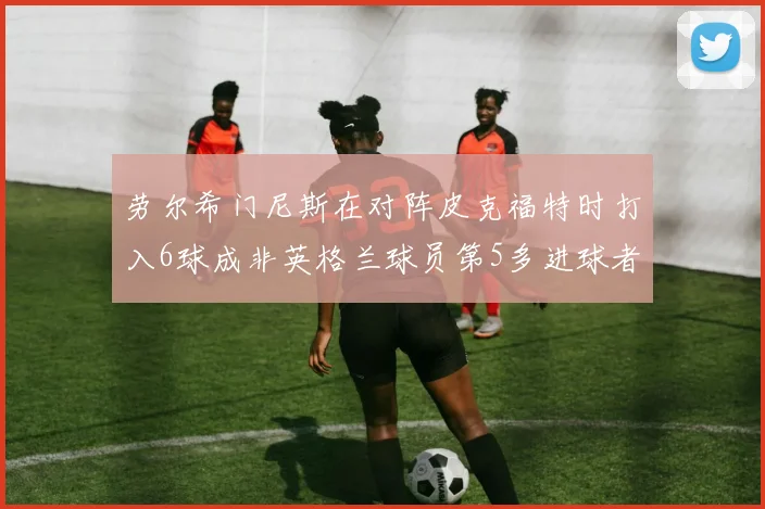 劳尔希门尼斯在对阵皮克福特时打入6球成非英格兰球员第5多进球者