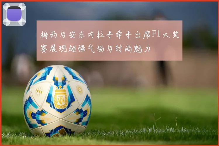 梅西与安东内拉手牵手出席F1大奖赛展现超强气场与时尚魅力
