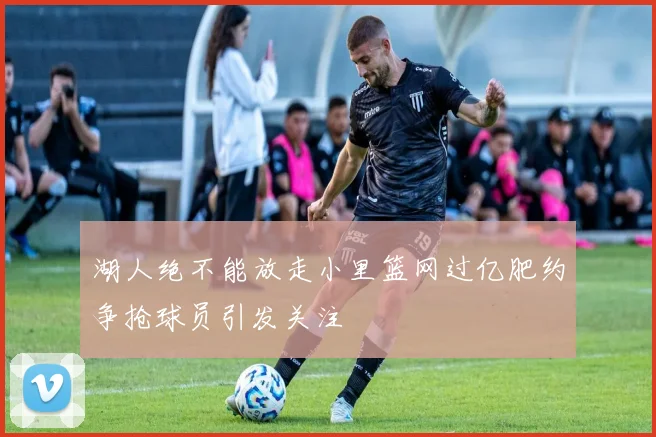 湖人绝不能放走小里篮网过亿肥约争抢球员引发关注