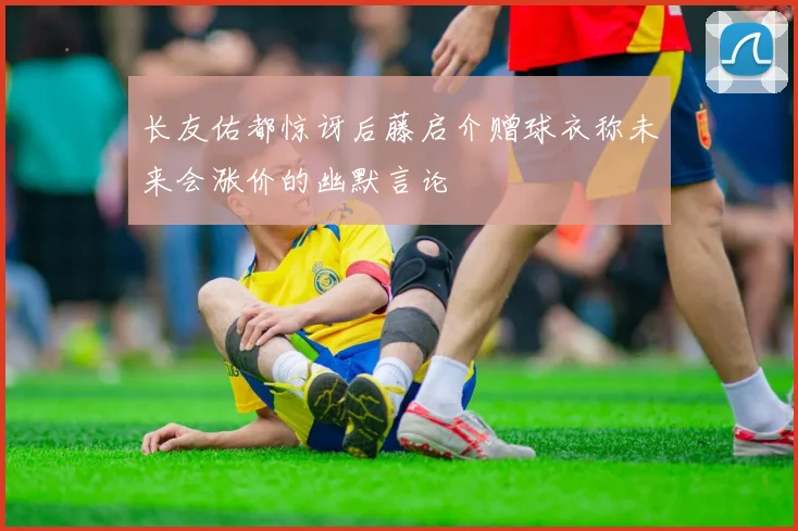 长友佑都惊讶后藤启介赠球衣称未来会涨价的幽默言论