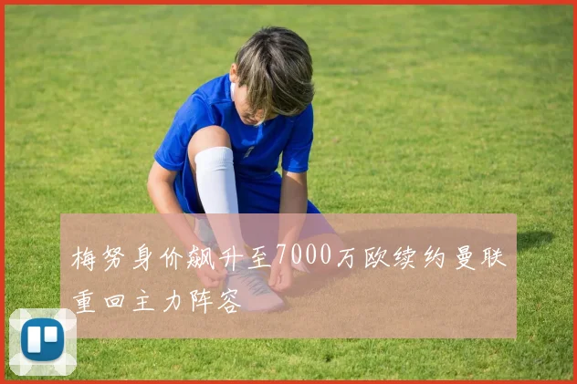 梅努身价飙升至7000万欧续约曼联重回主力阵容