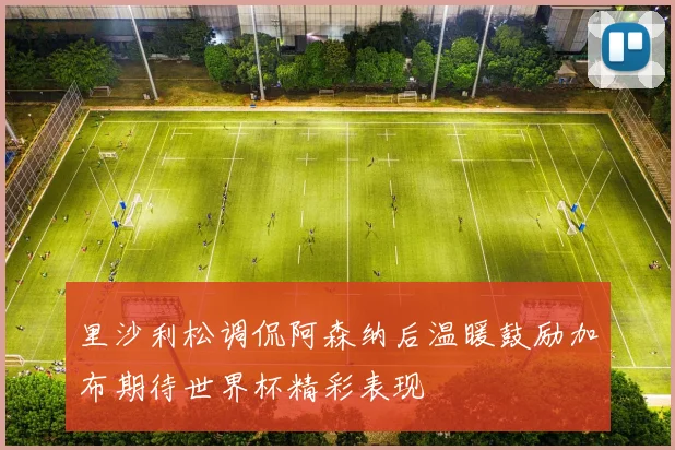 里沙利松调侃阿森纳后温暖鼓励加布期待世界杯精彩表现