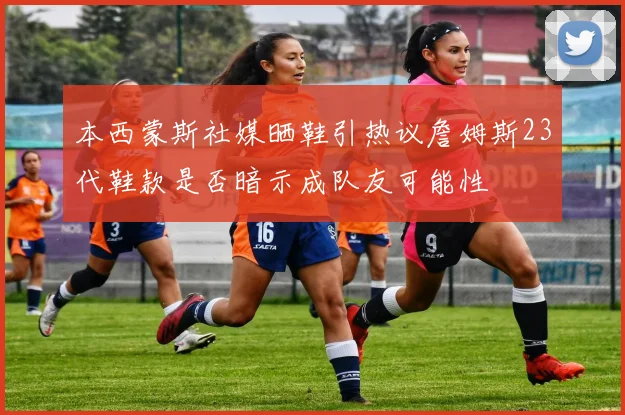 本西蒙斯社媒晒鞋引热议詹姆斯23代鞋款是否暗示成队友可能性