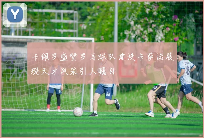 卡佩罗盛赞罗马球队建设卡萨诺展现天才风采引人瞩目