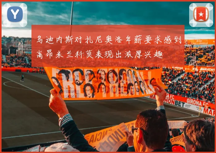 乌迪内斯对扎尼奥洛年薪要求感到高昂米兰科莫表现出浓厚兴趣