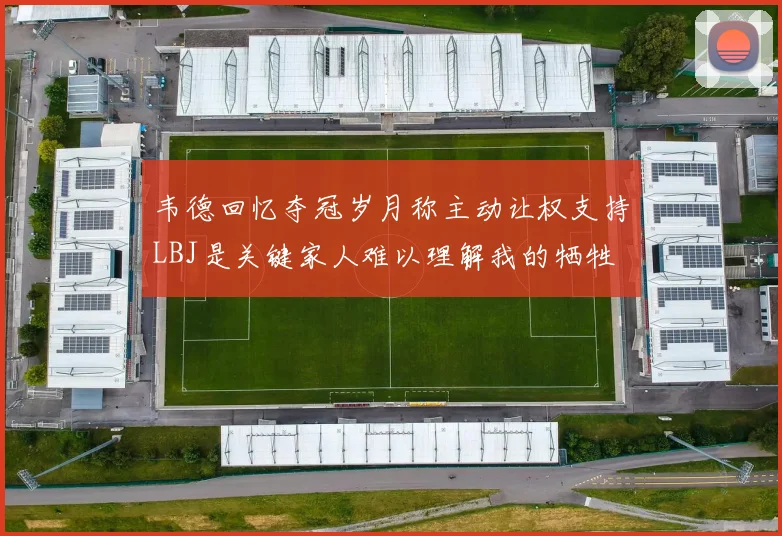 韦德回忆夺冠岁月称主动让权支持LBJ是关键家人难以理解我的牺牲