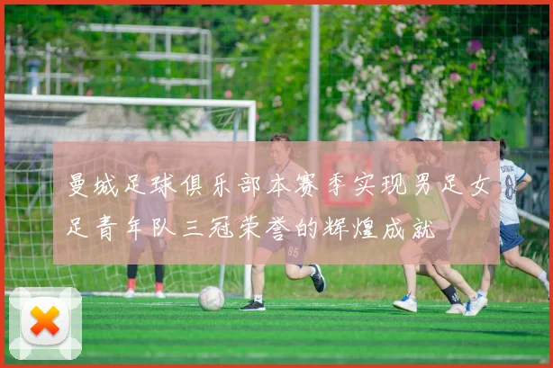 曼城足球俱乐部本赛季实现男足女足青年队三冠荣誉的辉煌成就