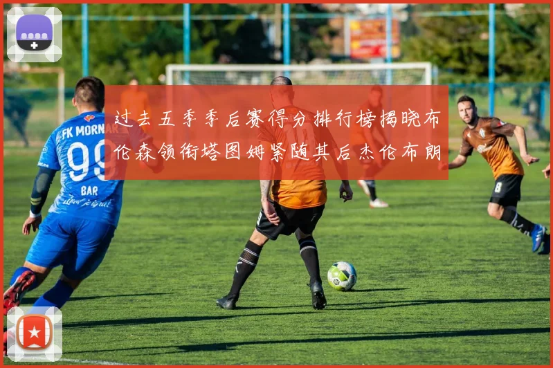 过去五季季后赛得分排行榜揭晓布伦森领衔塔图姆紧随其后杰伦布朗位列第三