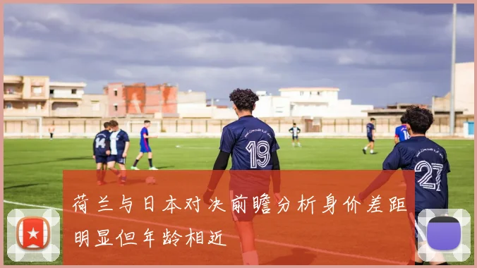 荷兰与日本对决前瞻分析身价差距明显但年龄相近
