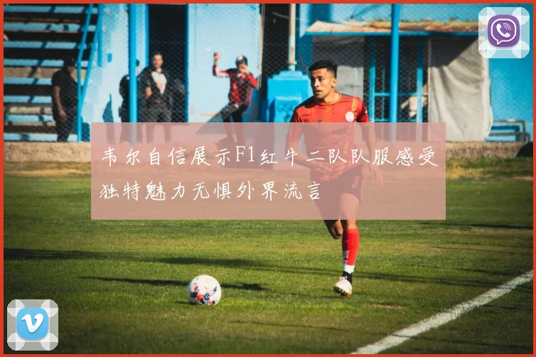 韦尔自信展示F1红牛二队队服感受独特魅力无惧外界流言