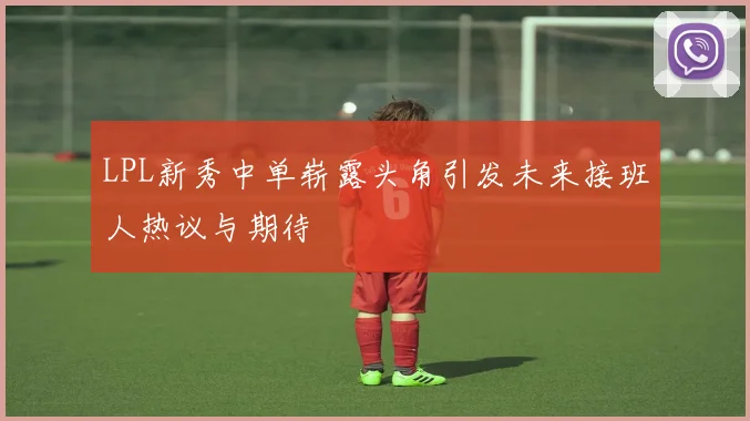 LPL新秀中单崭露头角引发未来接班人热议与期待
