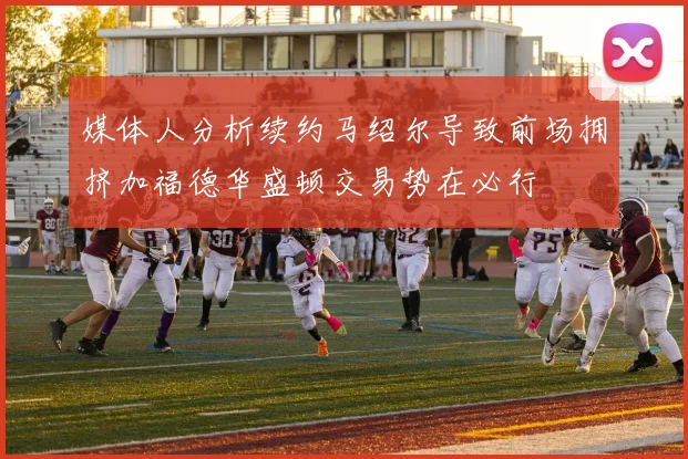 媒体人分析续约马绍尔导致前场拥挤加福德华盛顿交易势在必行