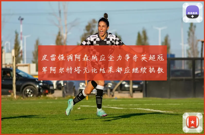 皮雷强调阿森纳应全力争夺英超冠军阿尔特塔无论结果都应继续执教