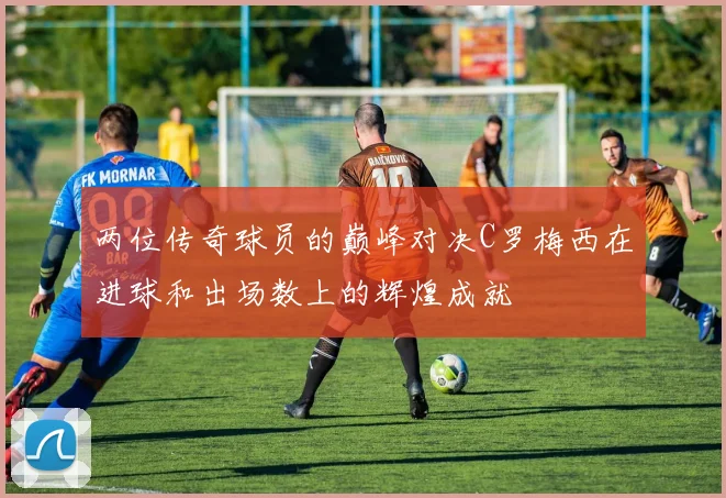 两位传奇球员的巅峰对决C罗梅西在进球和出场数上的辉煌成就