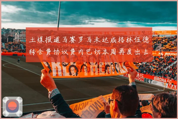 土媒报道马赛罗马未达成格林伍德转会费协议费内巴切本周再度出击