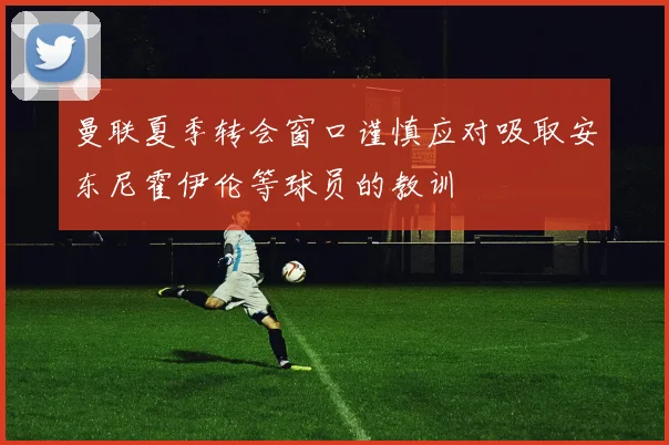 曼联夏季转会窗口谨慎应对吸取安东尼霍伊伦等球员的教训