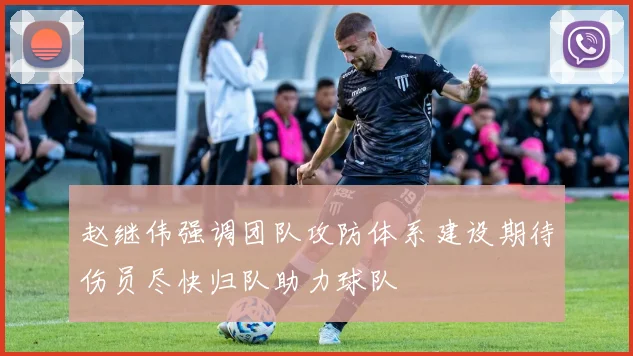 赵继伟强调团队攻防体系建设期待伤员尽快归队助力球队